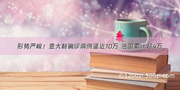 形势严峻！意大利确诊病例逼近10万 法国累计超4万