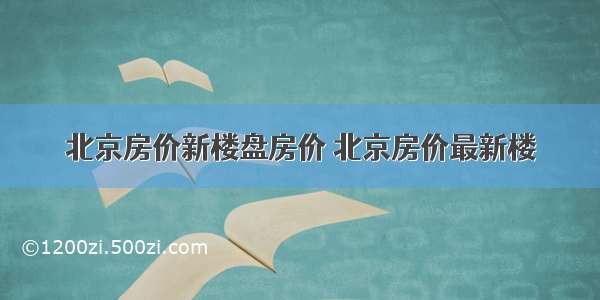 北京房价新楼盘房价 北京房价最新楼