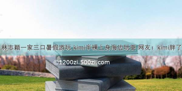 林志颖一家三口暑假游玩 kimi半裸上身海边玩耍 网友：kimi胖了