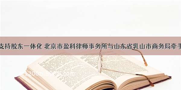 支持胶东一体化 北京市盈科律师事务所与山东省乳山市商务局牵手