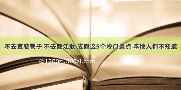 不去宽窄巷子 不去都江堰 成都这5个冷门景点 本地人都不知道