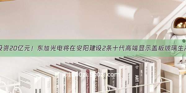 总投资20亿元！东旭光电将在安阳建设2条十代高端显示盖板玻璃生产线