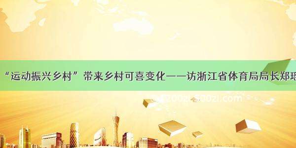 “运动振兴乡村”带来乡村可喜变化——访浙江省体育局局长郑瑶