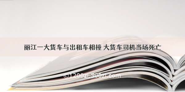 丽江一大货车与出租车相撞 大货车司机当场死亡