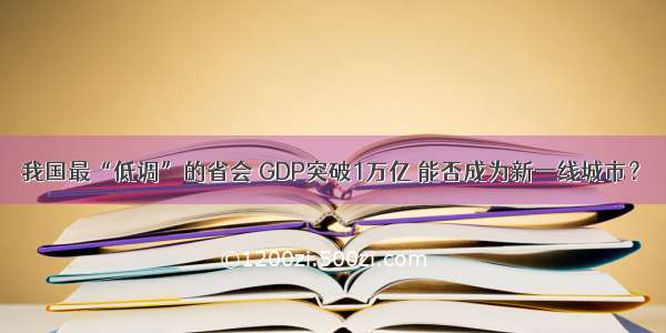 我国最“低调”的省会 GDP突破1万亿 能否成为新一线城市？