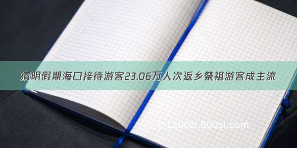 清明假期海口接待游客23.06万人次返乡祭祖游客成主流