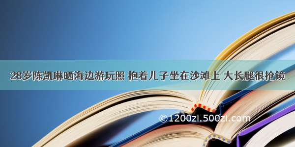 28岁陈凯琳晒海边游玩照 抱着儿子坐在沙滩上 大长腿很抢镜