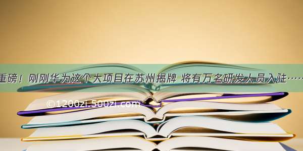 重磅！刚刚华为这个大项目在苏州揭牌 将有万名研发人员入驻……