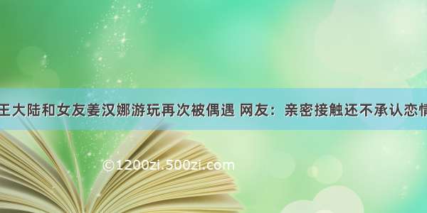 王大陆和女友姜汉娜游玩再次被偶遇 网友：亲密接触还不承认恋情