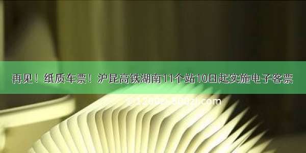 再见！纸质车票！沪昆高铁湖南11个站10日起实施电子客票