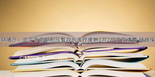 湖北省生态环境厅：武汉市前期积压暂存的医疗废物3月2日实现清零 持续保持日产日清