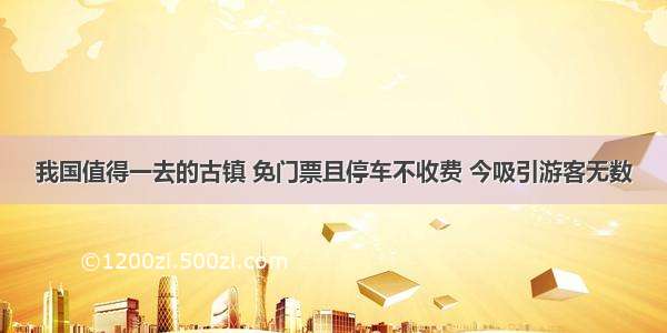 我国值得一去的古镇 免门票且停车不收费 今吸引游客无数