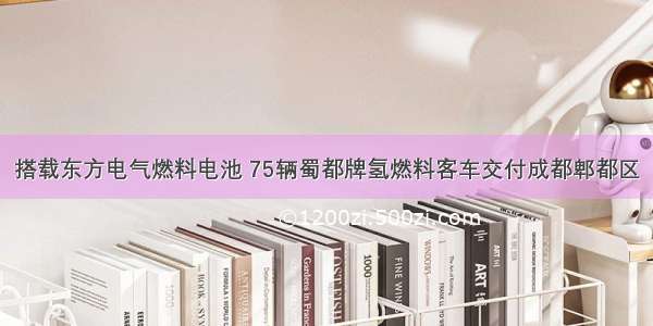 搭载东方电气燃料电池 75辆蜀都牌氢燃料客车交付成都郫都区