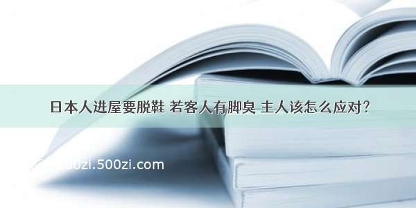 日本人进屋要脱鞋 若客人有脚臭 主人该怎么应对？