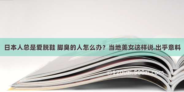 日本人总是爱脱鞋 脚臭的人怎么办？当地美女这样说 出乎意料