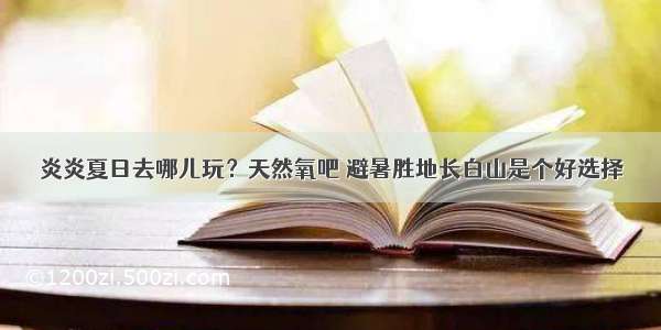 炎炎夏日去哪儿玩？天然氧吧 避暑胜地长白山是个好选择