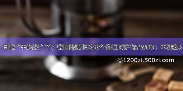 日韩“干起来”了？韩国限制日本8个进口海产品 WTO：不违规！