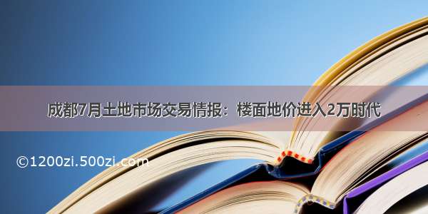 成都7月土地市场交易情报：楼面地价进入2万时代