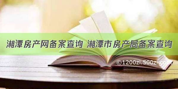 湘潭房产网备案查询 湘潭市房产局备案查询