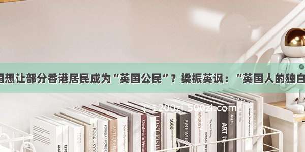 英国想让部分香港居民成为“英国公民”？梁振英讽：“英国人的独白戏”