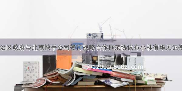 自治区政府与北京快手公司签订战略合作框架协议布小林宿华见证签约