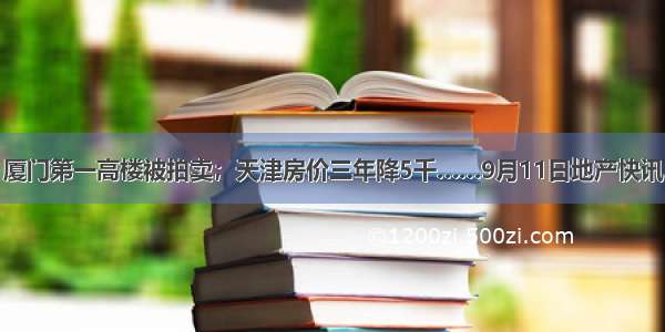 厦门第一高楼被拍卖；天津房价三年降5千……9月11日地产快讯