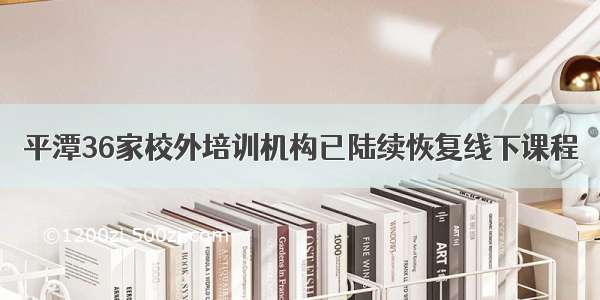 平潭36家校外培训机构已陆续恢复线下课程