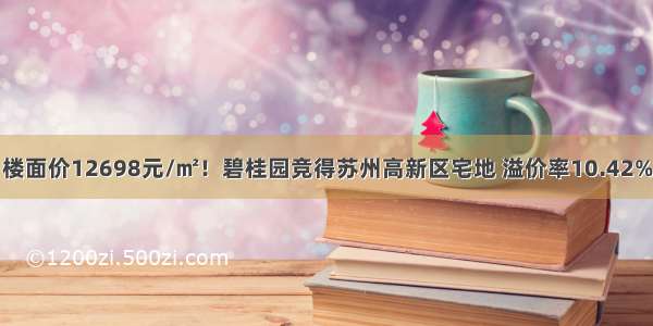 楼面价12698元/㎡！碧桂园竞得苏州高新区宅地 溢价率10.42%