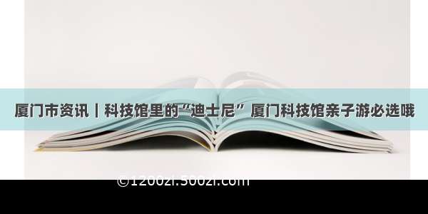 厦门市资讯｜科技馆里的“迪士尼” 厦门科技馆亲子游必选哦