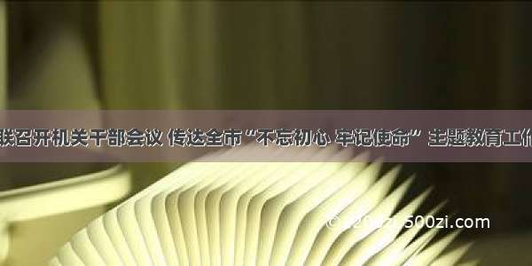 通化市妇联召开机关干部会议 传达全市“不忘初心 牢记使命” 主题教育工作会议精神