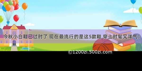 今秋小白鞋已过时了 现在最流行的是这5款鞋 穿上时髦又洋气！