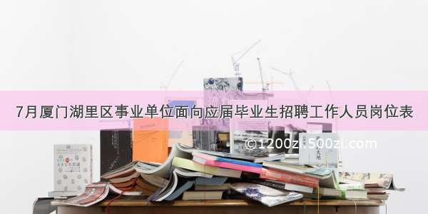 7月厦门湖里区事业单位面向应届毕业生招聘工作人员岗位表