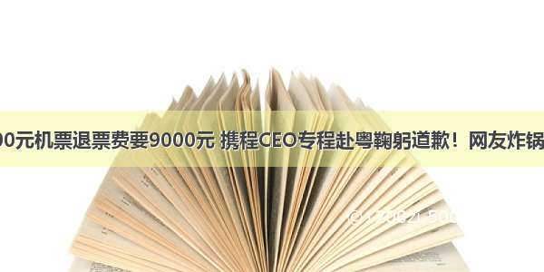 6000元机票退票费要9000元 携程CEO专程赴粤鞠躬道歉！网友炸锅了...