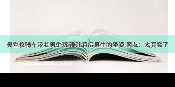 吴宣仪骑车带着男生玩 谁注意后男生的坐姿 网友：太真实了