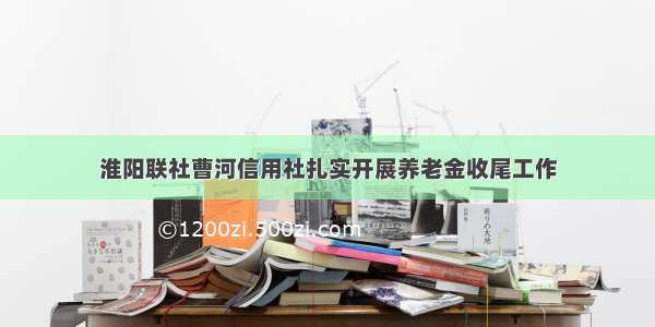 淮阳联社曹河信用社扎实开展养老金收尾工作