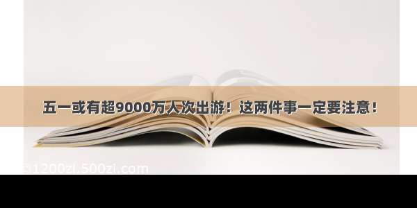 五一或有超9000万人次出游！这两件事一定要注意！