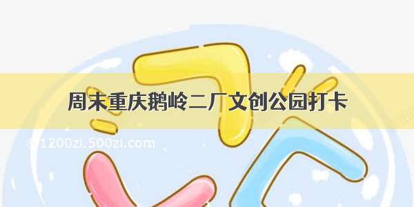 周末重庆鹅岭二厂文创公园打卡