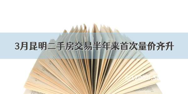 3月昆明二手房交易半年来首次量价齐升