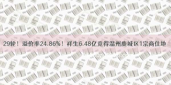 29轮！溢价率24.86%！祥生6.48亿竞得温州鹿城区1宗商住地