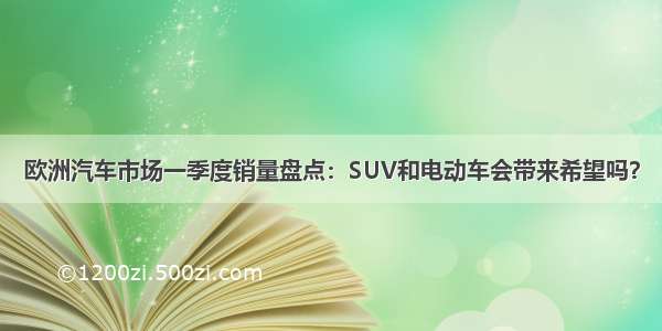 欧洲汽车市场一季度销量盘点：SUV和电动车会带来希望吗？