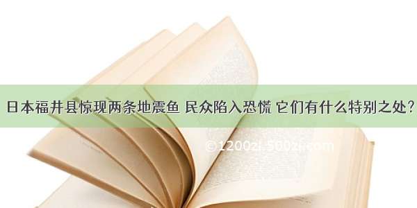 日本福井县惊现两条地震鱼 民众陷入恐慌 它们有什么特别之处？