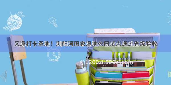 又添打卡圣地！浏阳河国家湿地公园试点通过省级验收