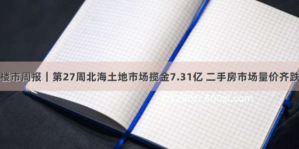 楼市周报｜第27周北海土地市场揽金7.31亿 二手房市场量价齐跌