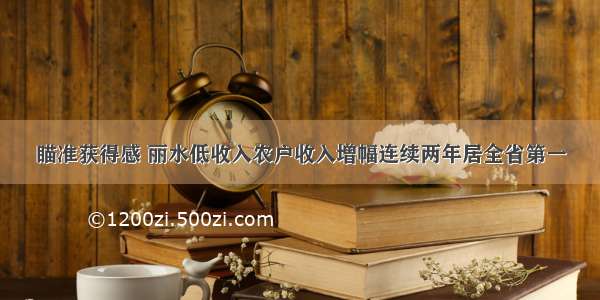 瞄准获得感 丽水低收入农户收入增幅连续两年居全省第一