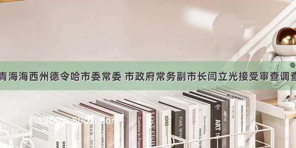 青海海西州德令哈市委常委 市政府常务副市长闫立光接受审查调查