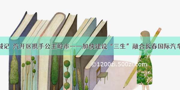 同城记｜汽开区携手公主岭市——加快建设“三生”融合长春国际汽车城