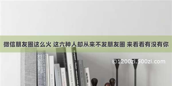 微信朋友圈这么火 这六种人却从来不发朋友圈 来看看有没有你