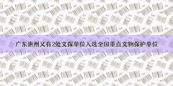 广东惠州又有2处文保单位入选全国重点文物保护单位