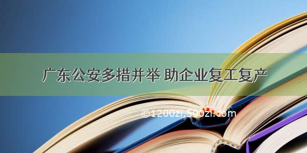 广东公安多措并举 助企业复工复产