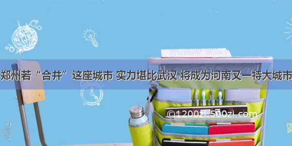 郑州若“合并”这座城市 实力堪比武汉 将成为河南又一特大城市